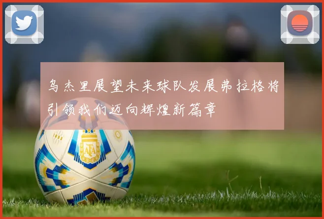 乌杰里展望未来球队发展弗拉格将引领我们迈向辉煌新篇章