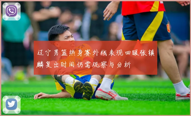 辽宁男篮热身赛外线表现回暖张镇麟复出时间仍需观察与分析
