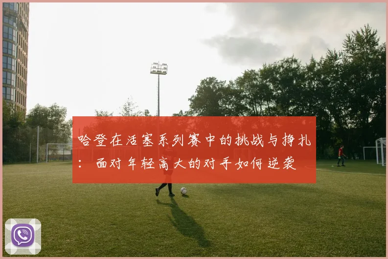 哈登在活塞系列赛中的挑战与挣扎：面对年轻高大的对手如何逆袭