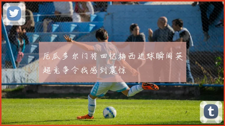 厄瓜多尔门将回忆梅西进球瞬间英超竞争令我感到震惊