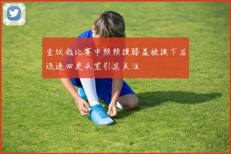 金玟哉比赛中频频摸膝盖被换下后迅速回更衣室引发关注