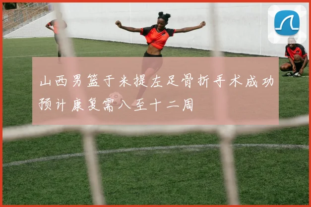 山西男篮于米提左足骨折手术成功预计康复需八至十二周