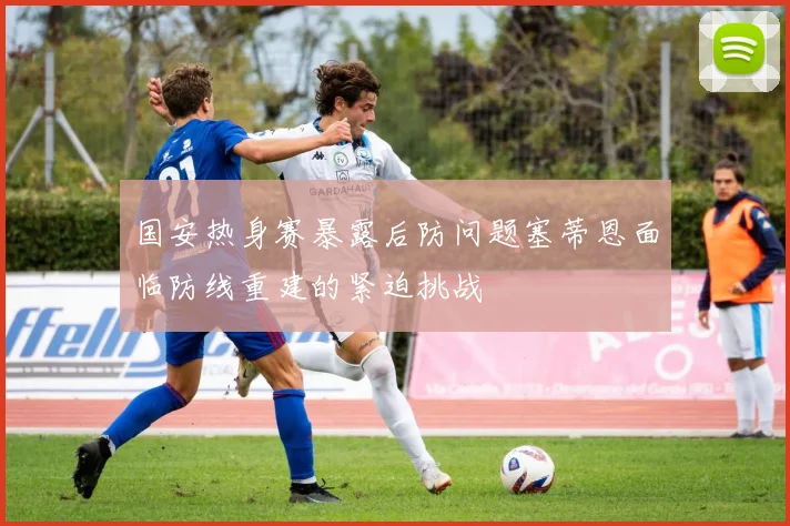 国安热身赛暴露后防问题塞蒂恩面临防线重建的紧迫挑战