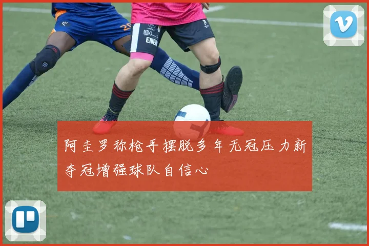 阿圭罗称枪手摆脱多年无冠压力新夺冠增强球队自信心
