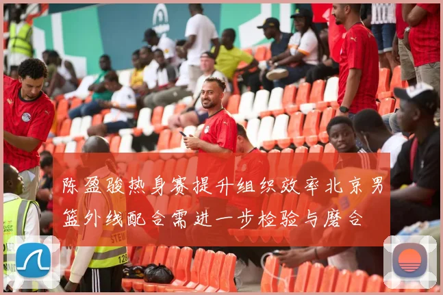 陈盈骏热身赛提升组织效率北京男篮外线配合需进一步检验与磨合