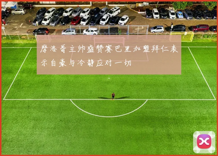 摩洛哥主帅盛赞赛巴里加盟拜仁表示自豪与冷静应对一切