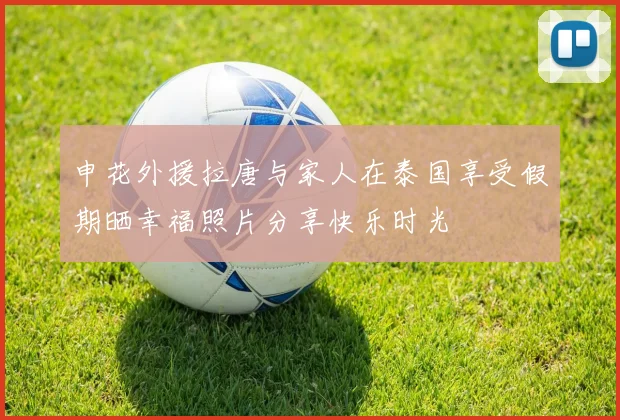 申花外援拉唐与家人在泰国享受假期晒幸福照片分享快乐时光