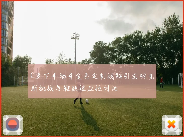 C罗下半场弃金色定制战靴引发耐克新挑战与鞋款适应性讨论