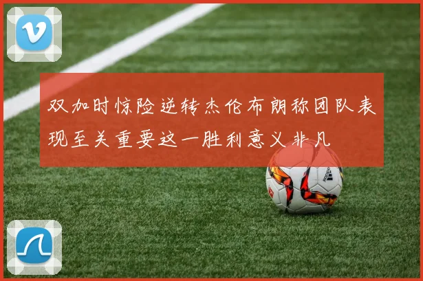 双加时惊险逆转杰伦布朗称团队表现至关重要这一胜利意义非凡