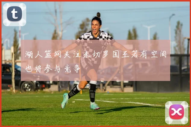 湖人篮网关注米切罗国王若有空间也将参与竞争