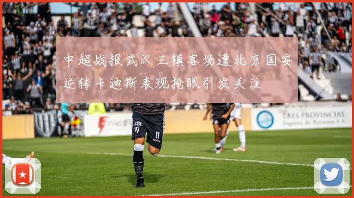 中超战报武汉三镇客场遭北京国安逆转卡迪斯表现抢眼引发关注