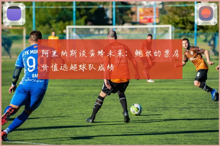 阿里纳斯谈黄蜂未来：鲍尔的票房价值远超球队成绩