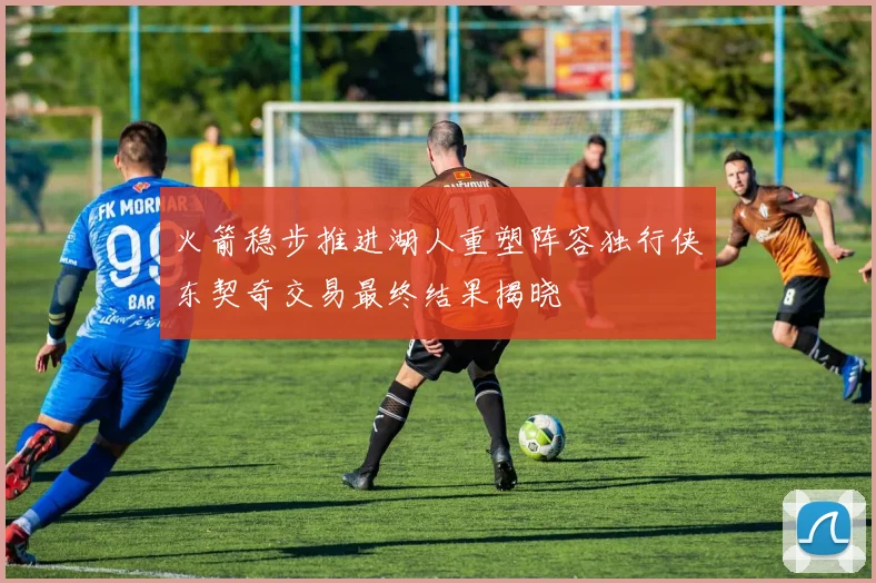 火箭稳步推进湖人重塑阵容独行侠东契奇交易最终结果揭晓