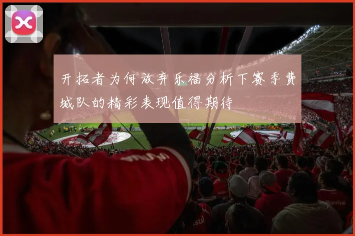 开拓者为何放弃乐福分析下赛季费城队的精彩表现值得期待