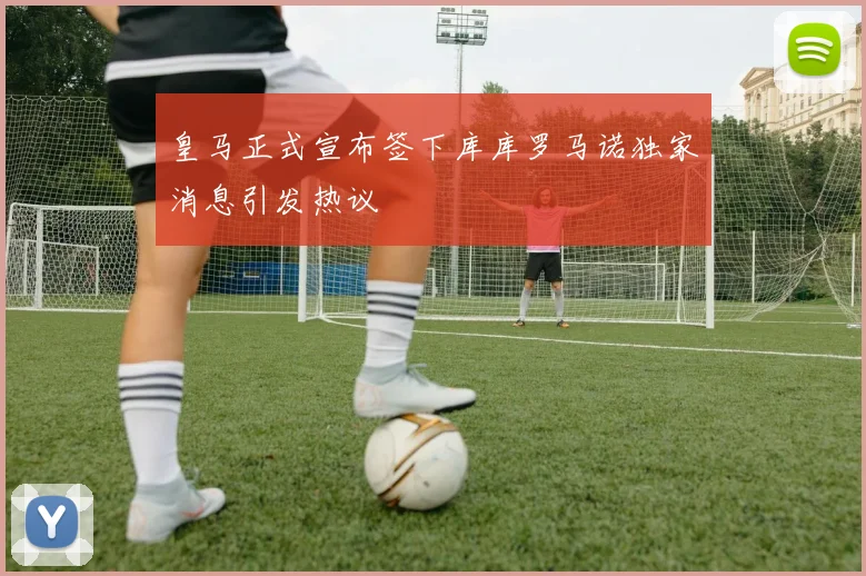 皇马正式宣布签下库库罗马诺独家消息引发热议