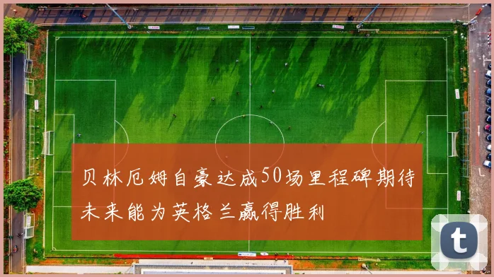 贝林厄姆自豪达成50场里程碑期待未来能为英格兰赢得胜利