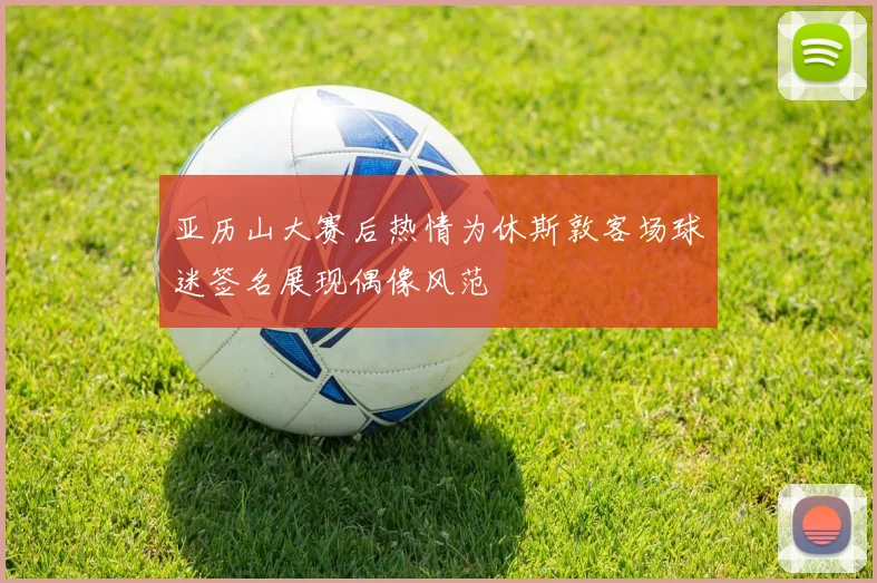 亚历山大赛后热情为休斯敦客场球迷签名展现偶像风范