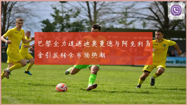 巴黎全力追逐迪奥曼德与阿克利乌舍引发转会市场热潮