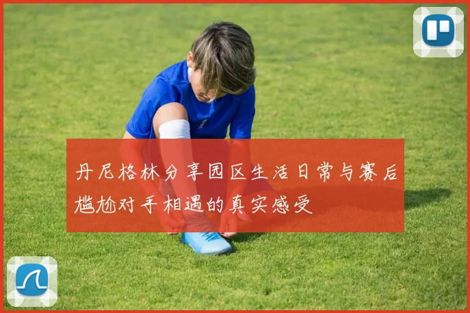 丹尼格林分享园区生活日常与赛后尴尬对手相遇的真实感受