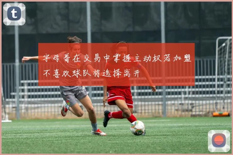 字母哥在交易中掌握主动权若加盟不喜欢球队将选择离开