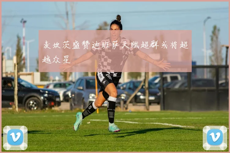 麦坎茨盛赞迪班萨天赋超群或将超越众星
