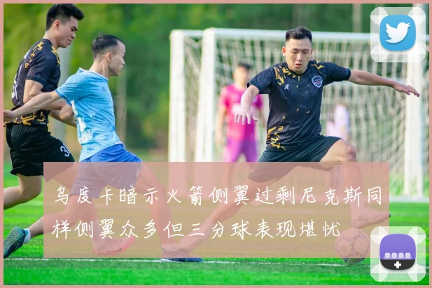 乌度卡暗示火箭侧翼过剩尼克斯同样侧翼众多但三分球表现堪忧