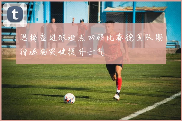 恩梅查进球造点回顾比赛德国队期待逐场突破提升士气