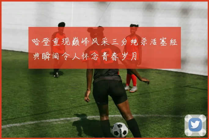 哈登重现巅峰风采三分绝杀活塞经典瞬间令人怀念青春岁月