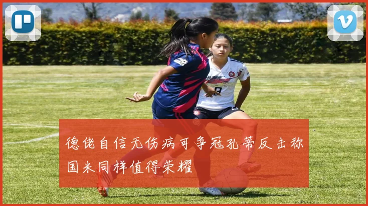 德佬自信无伤病可争冠孔蒂反击称国米同样值得荣耀