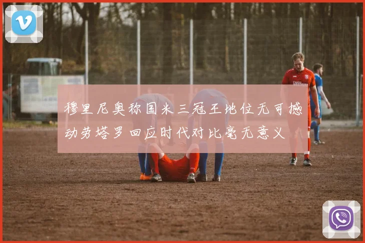 穆里尼奥称国米三冠王地位无可撼动劳塔罗回应时代对比毫无意义