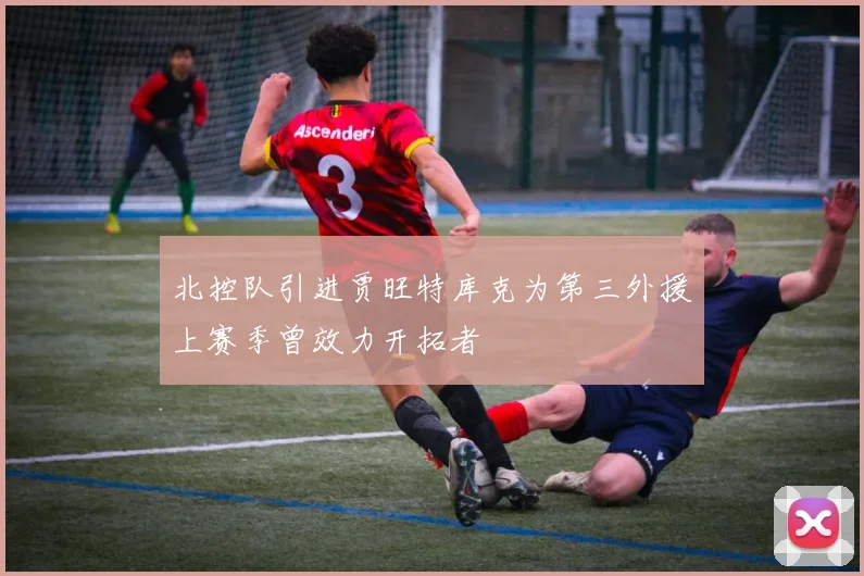 北控队引进贾旺特库克为第三外援上赛季曾效力开拓者