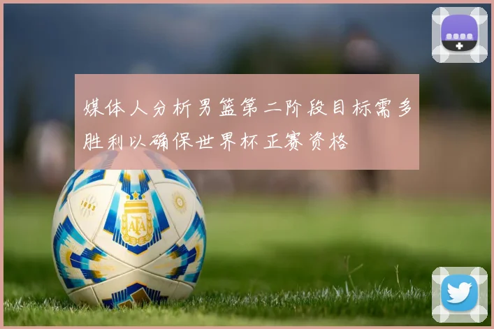媒体人分析男篮第二阶段目标需多胜利以确保世界杯正赛资格