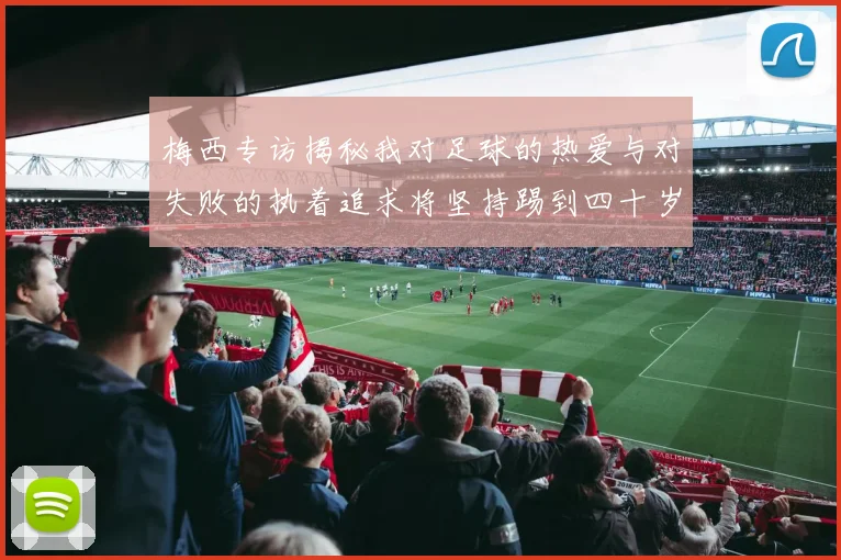 梅西专访揭秘我对足球的热爱与对失败的执着追求将坚持踢到四十岁