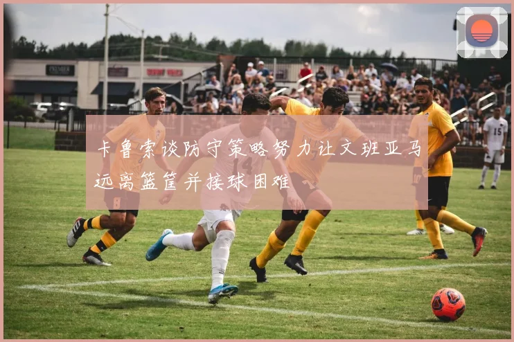 卡鲁索谈防守策略努力让文班亚马远离篮筐并接球困难