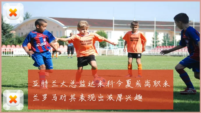亚特兰大总监达米科今夏或离职米兰罗马对其表现出浓厚兴趣